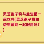 灵芝孢子粉与益生菌一起吃吗(灵芝孢子粉和益生菌能一起服用吗？)