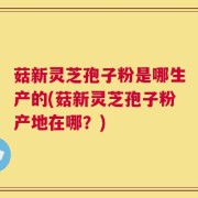 菇新灵芝孢子粉是哪生产的(菇新灵芝孢子粉产地在哪？)