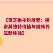 《灵芝孢子粉后爱：探索其独特价值与健康养生新体验》