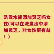 洗发水能添加灵芝吗女性(可以在洗发水中添加灵芝，对女性更有益！)