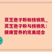 灵芝孢子粉和核桃乳_灵芝孢子粉与核桃乳：健康营养的完美结合