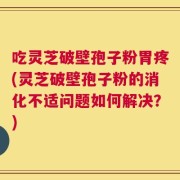吃灵芝破壁孢子粉胃疼(灵芝破壁孢子粉的消化不适问题如何解决？)