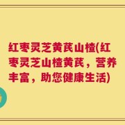 红枣灵芝黄芪山楂(红枣灵芝山楂黄芪，营养丰富，助您健康生活)