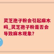灵芝孢子粉会引起麻木吗_灵芝孢子粉是否会导致麻木现象？