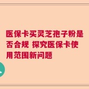 医保卡买灵芝孢子粉是否合规 探究医保卡使用范围新问题