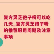 复方灵芝孢子粉可以吃几天_复方灵芝孢子粉的推荐服用周期及注意事项