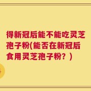 得新冠后能不能吃灵芝孢子粉(能否在新冠后食用灵芝孢子粉？)