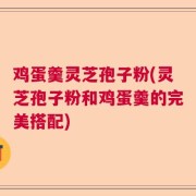 鸡蛋羹灵芝孢子粉(灵芝孢子粉和鸡蛋羹的完美搭配)