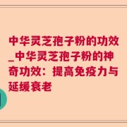 中华灵芝孢子粉的功效_中华灵芝孢子粉的神奇功效：提高免疫力与延缓衰老