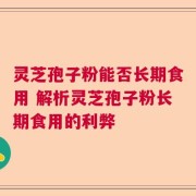 灵芝孢子粉能否长期食用 解析灵芝孢子粉长期食用的利弊