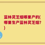 蓝林灵芝烟哪里产的(哪里生产蓝林灵芝烟？)