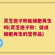 灵芝孢子粉能细胞再生吗(灵芝孢子粉：促进细胞再生的营养品)
