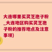 大连哪里买灵芝孢子粉_大连地区购买灵芝孢子粉的推荐地点及注意事项)