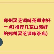 郑州灵芝调味茶哪家好一点(推荐几家口感好的郑州灵芝调味茶店)