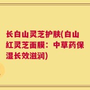 长白山灵芝护肤(白山红灵芝面膜：中草药保湿长效滋润)