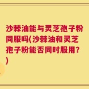 沙棘油能与灵芝孢子粉同服吗(沙棘油和灵芝孢子粉能否同时服用？)