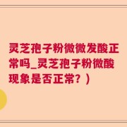 灵芝孢子粉微微发酸正常吗_灵芝孢子粉微酸现象是否正常？)