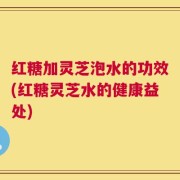 红糖加灵芝泡水的功效(红糖灵芝水的健康益处)