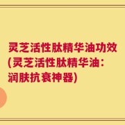 灵芝活性肽精华油功效(灵芝活性肽精华油：润肤抗衰神器)