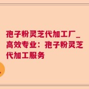 孢子粉灵芝代加工厂_高效专业:孢子粉灵芝代加工服务