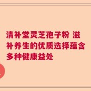 清补堂灵芝孢子粉 滋补养生的优质选择蕴含多种健康益处