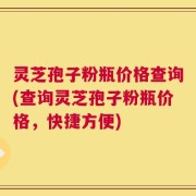灵芝孢子粉瓶价格查询(查询灵芝孢子粉瓶价格，快捷方便)