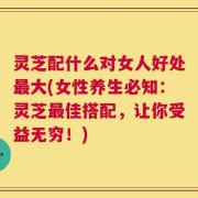 灵芝配什么对女人好处最大(女性养生必知：灵芝最佳搭配，让你受益无穷！)