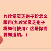 九珍堂灵芝孢子粉怎么服用(九珍堂灵芝孢子粉如何使用？这是你需要知道的。)