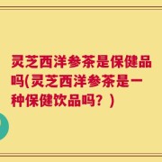 灵芝西洋参茶是保健品吗(灵芝西洋参茶是一种保健饮品吗？)