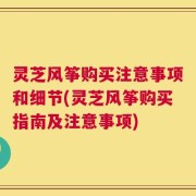 灵芝风筝购买注意事项和细节(灵芝风筝购买指南及注意事项)