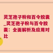 灵芝孢子粉和百令胶囊_灵芝孢子粉与百令胶囊：全面解析及应用对比