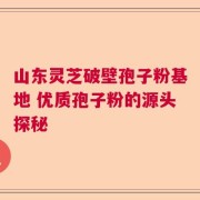 山东灵芝破壁孢子粉基地 优质孢子粉的源头探秘