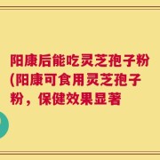 阳康后能吃灵芝孢子粉(阳康可食用灵芝孢子粉，保健效果显著