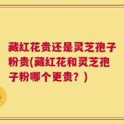 藏红花贵还是灵芝孢子粉贵(藏红花和灵芝孢子粉哪个更贵？)