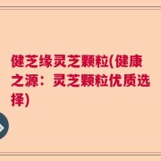健芝缘灵芝颗粒(健康之源：灵芝颗粒优质选择)