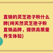 直销的灵芝孢子粉什么牌(纯天然灵芝孢子粉直销品牌，提供高质量养生体验)