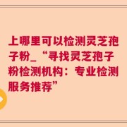 上哪里可以检测灵芝孢子粉_“寻找灵芝孢子粉检测机构：专业检测服务推荐”