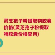 灵芝孢子粉提取物胶襄价格(灵芝孢子粉提取物胶囊价格查询)