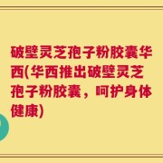 破壁灵芝孢子粉胶囊华西(华西推出破壁灵芝孢子粉胶囊，呵护身体健康)