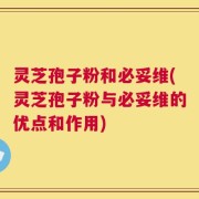 灵芝孢子粉和必妥维(灵芝孢子粉与必妥维的优点和作用)