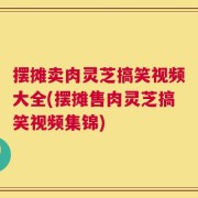 摆摊卖肉灵芝搞笑视频大全(摆摊售肉灵芝搞笑视频集锦)