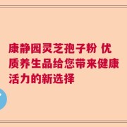 康静园灵芝孢子粉 优质养生品给您带来健康活力的新选择