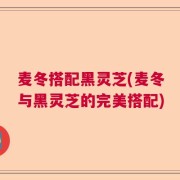 麦冬搭配黑灵芝(麦冬与黑灵芝的完美搭配)