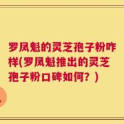 罗凤魁的灵芝孢子粉咋样(罗凤魁推出的灵芝孢子粉口碑如何？)