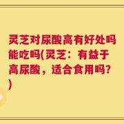 灵芝对尿酸高有好处吗能吃吗(灵芝：有益于高尿酸，适合食用吗？)