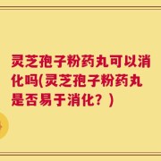 灵芝孢子粉药丸可以消化吗(灵芝孢子粉药丸是否易于消化？)