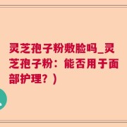 灵芝孢子粉敷脸吗_灵芝孢子粉：能否用于面部护理？)