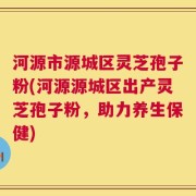 河源市源城区灵芝孢子粉(河源源城区出产灵芝孢子粉，助力养生保健)