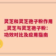 灵芝和灵芝孢子粉作用_灵芝与灵芝孢子粉：功效对比及应用指南