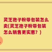 灵芝孢子粉带包装怎么卖(灵芝孢子粉带包装怎么销售更实惠？)